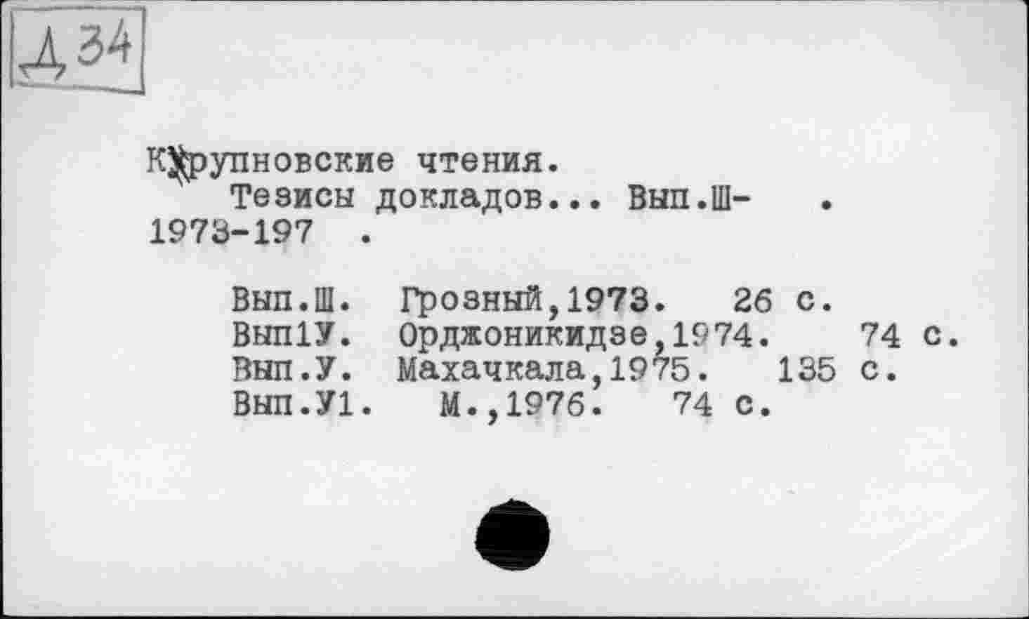 ﻿К^упновские чтения.
Тезисы докладов... Вып.Ш-1973-197 .
Вып.Ш. Грозный,1973.	26 с.
Вып1У. Орджоникидзе,1974.	74 с.
Вып.У. Махачкала,1975.	135 с.
Вып.У!.	М.,1976.	74 с.